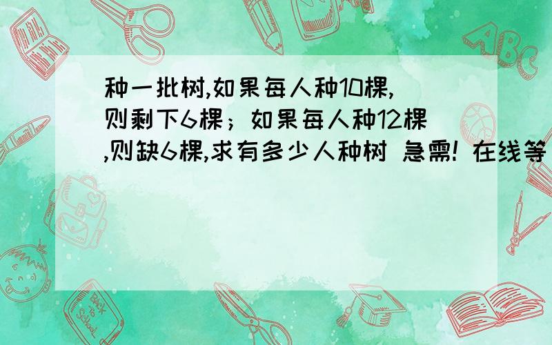 种一批树,如果每人种10棵,则剩下6棵；如果每人种12棵,则缺6棵,求有多少人种树 急需! 在线等 绝对给分