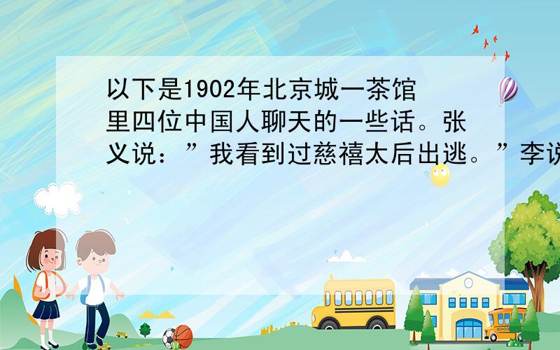 以下是1902年北京城一茶馆里四位中国人聊天的一些话。张义说：”我看到过慈禧太后出逃。”李说：“我参加过义和团运动。”王