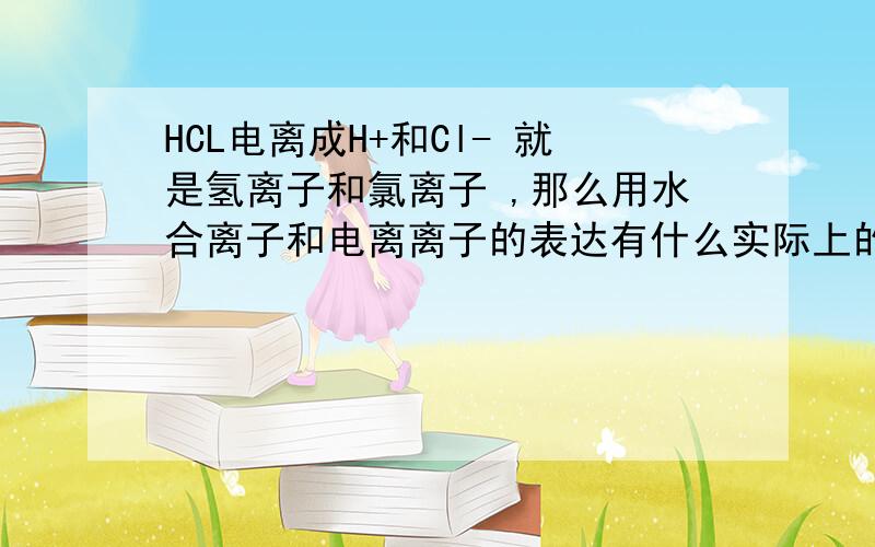 HCL电离成H+和Cl- 就是氢离子和氯离子 ,那么用水合离子和电离离子的表达有什么实际上的区别呢