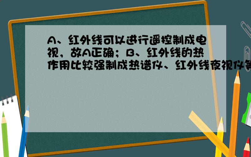 A、红外线可以进行遥控制成电视，故A正确；B、红外线的热作用比较强制成热谱仪、红外线夜视仪等，故B正确；