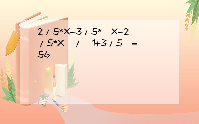 2/5*X-3/5*（X-2/5*X）/（1+3/5）=56