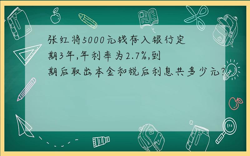 张红将5000元钱存入银行定期3年,年利率为2.7%,到期后取出本金和税后利息共多少元?