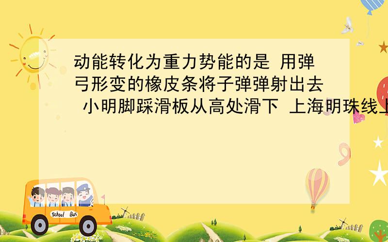 动能转化为重力势能的是 用弹弓形变的橡皮条将子弹弹射出去 小明脚踩滑板从高处滑下 上海明珠线上的