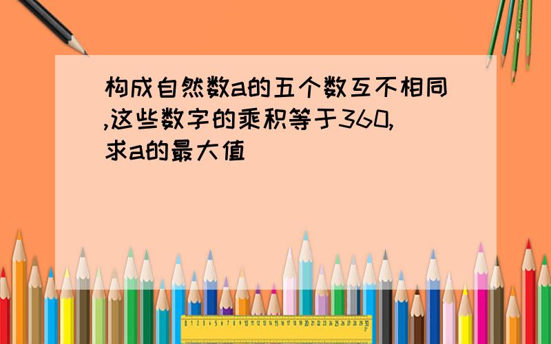 构成自然数a的五个数互不相同,这些数字的乘积等于360,求a的最大值