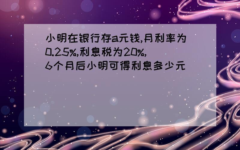 小明在银行存a元钱,月利率为0.25%,利息税为20%,6个月后小明可得利息多少元