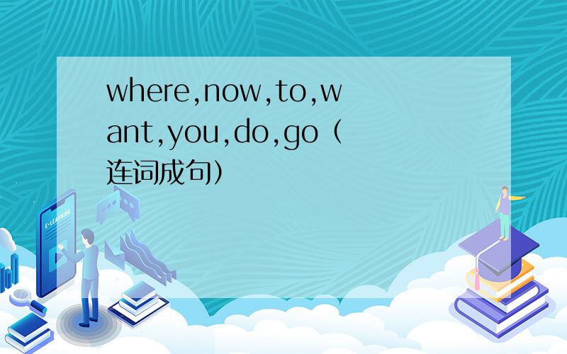 where,now,to,want,you,do,go（连词成句）