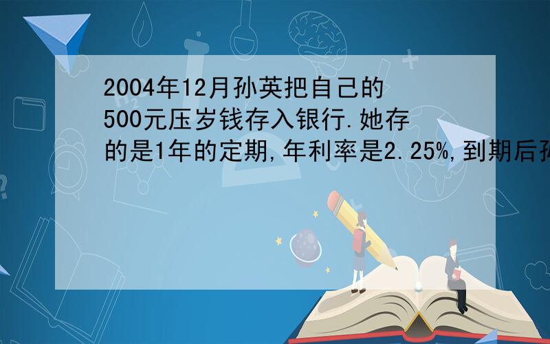 2004年12月孙英把自己的500元压岁钱存入银行.她存的是1年的定期,年利率是2.25%,到期后孙英将本金和税后