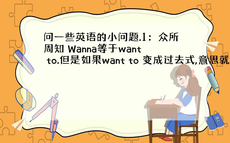 问一些英语的小问题.1：众所周知 Wanna等于want to.但是如果want to 变成过去式,意思就是wanted