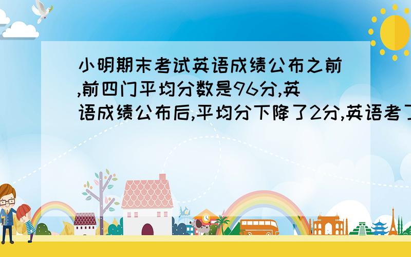 小明期末考试英语成绩公布之前,前四门平均分数是96分,英语成绩公布后,平均分下降了2分,英语考了多少分