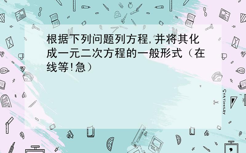 根据下列问题列方程,并将其化成一元二次方程的一般形式（在线等!急）