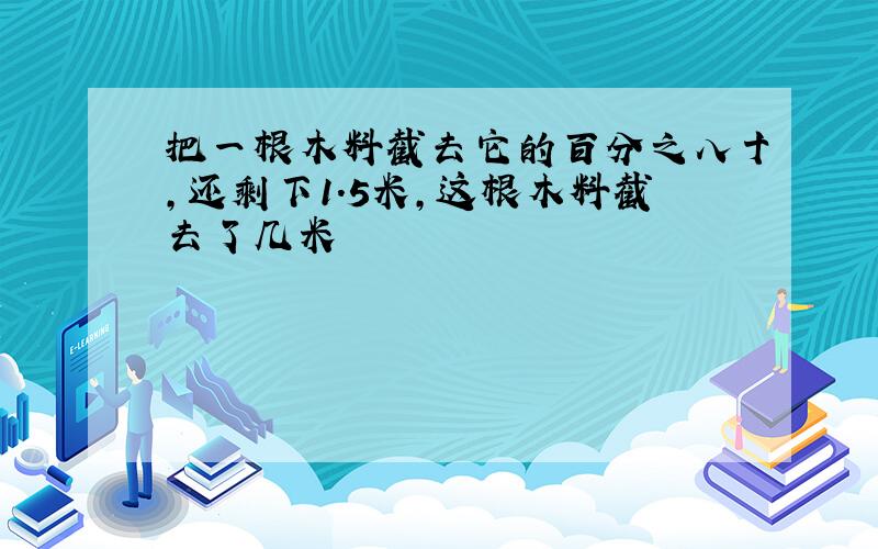 把一根木料截去它的百分之八十,还剩下1.5米,这根木料截去了几米