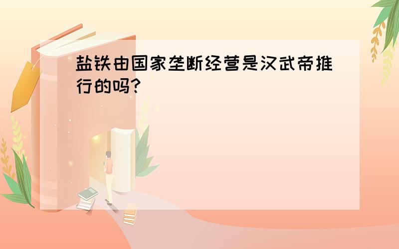 盐铁由国家垄断经营是汉武帝推行的吗?