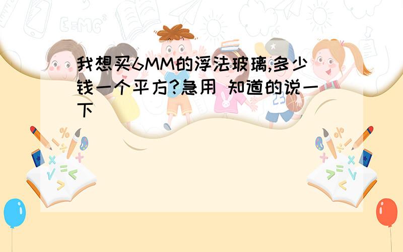 我想买6MM的浮法玻璃,多少钱一个平方?急用 知道的说一下