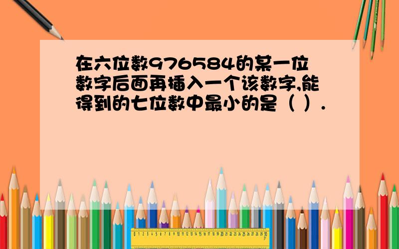 在六位数976584的某一位数字后面再插入一个该数字,能得到的七位数中最小的是（ ）.