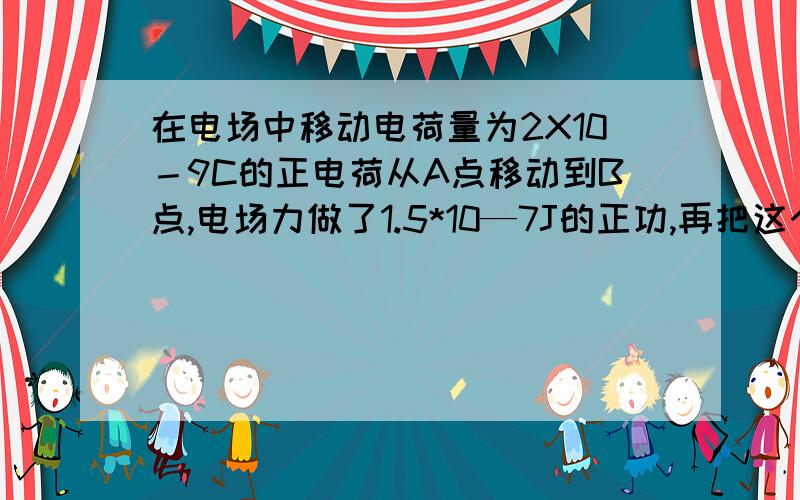 在电场中移动电荷量为2X10－9C的正电荷从A点移动到B点,电场力做了1.5*10—7J的正功,再把这个电荷从B点移动C