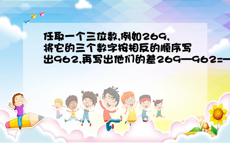 任取一个三位数,例如269,将它的三个数字按相反的顺序写出962,再写出他们的差269—962=—693