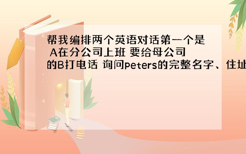 帮我编排两个英语对话第一个是 A在分公司上班 要给母公司的B打电话 询问peters的完整名字、住址和电话号码 这两个人