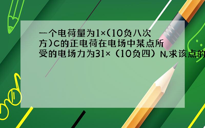 一个电荷量为1×(10负八次方)C的正电荷在电场中某点所受的电场力为31×（10负四）N,求该点的电场强度