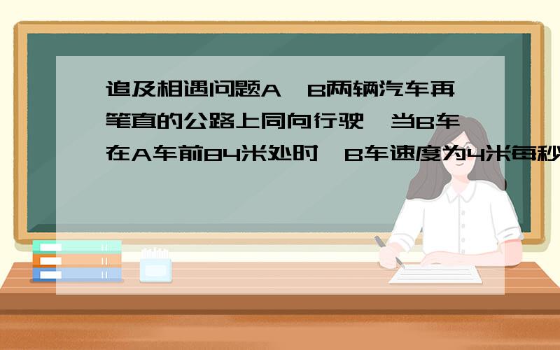 追及相遇问题A,B两辆汽车再笔直的公路上同向行驶,当B车在A车前84米处时,B车速度为4米每秒,且正以2米每二次方秒的加