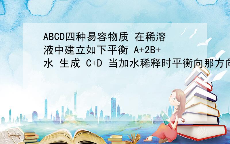 ABCD四种易容物质 在稀溶液中建立如下平衡 A+2B+水 生成 C+D 当加水稀释时平衡向那方向移动 为什么?