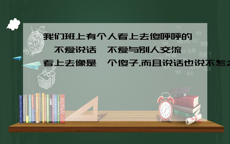 我们班上有个人看上去傻呼呼的,不爱说话,不爱与别人交流,看上去像是一个傻子.而且说话也说不怎么清楚