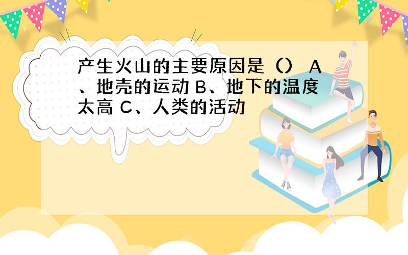 产生火山的主要原因是（） A、地壳的运动 B、地下的温度太高 C、人类的活动