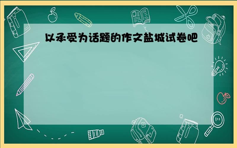 以承受为话题的作文盐城试卷吧