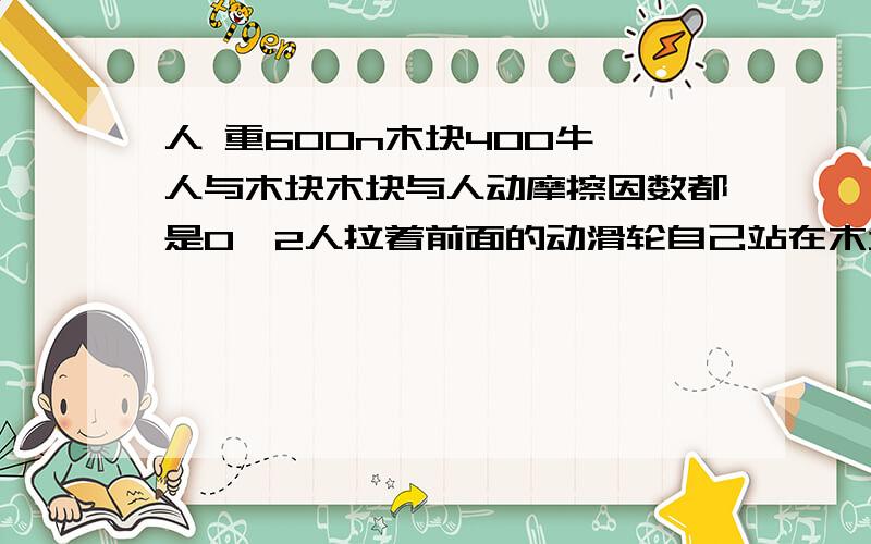 人 重600n木块400牛,人与木块木块与人动摩擦因数都是0、2人拉着前面的动滑轮自己站在木块上与木块一起匀速问人受到的