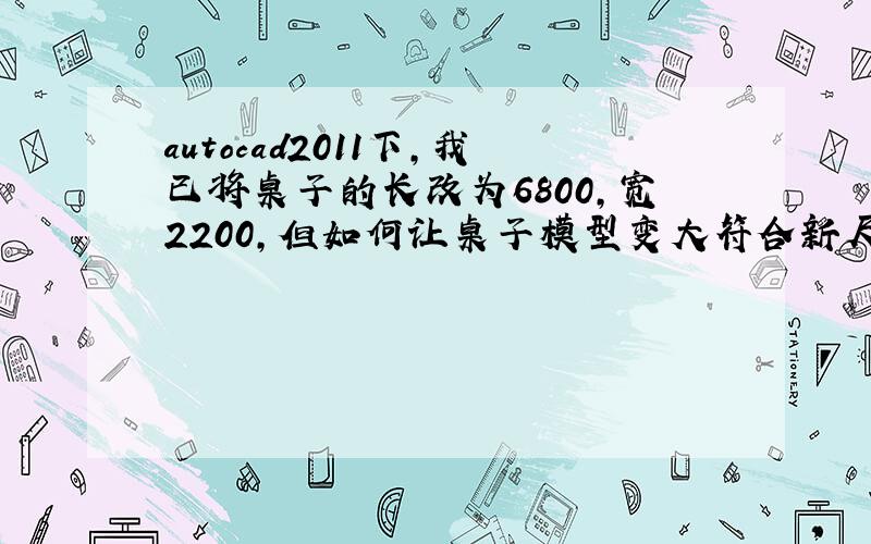 autocad2011下,我已将桌子的长改为6800,宽2200,但如何让桌子模型变大符合新尺寸呢?请高手指教,谢谢