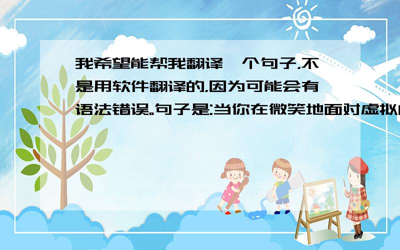 我希望能帮我翻译一个句子，不是用软件翻译的，因为可能会有语法错误。句子是:当你在微笑地面对虚拟的世界时，仍然被现实的狂风