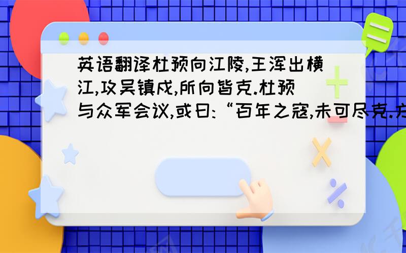 英语翻译杜预向江陵,王浑出横江,攻吴镇戍,所向皆克.杜预与众军会议,或曰:“百年之寇,未可尽克.方春水生,难于久驻.宜俟