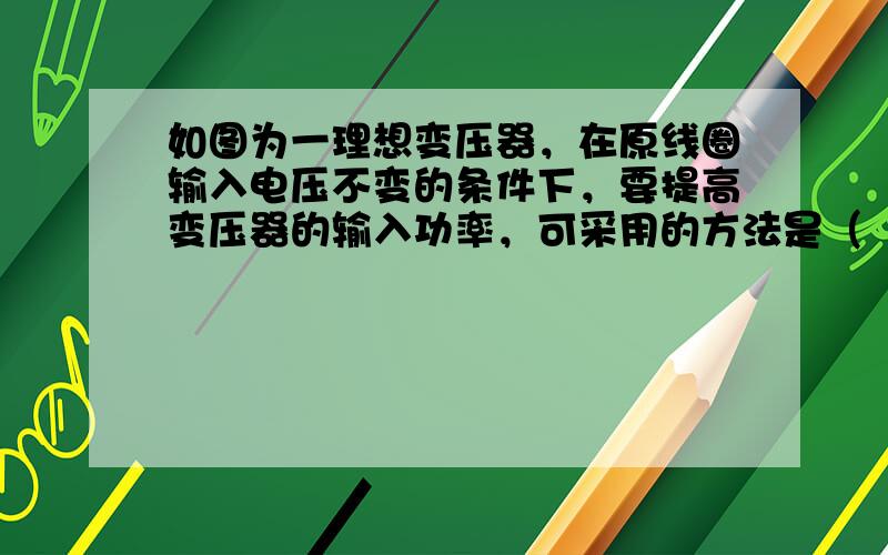 如图为一理想变压器，在原线圈输入电压不变的条件下，要提高变压器的输入功率，可采用的方法是（　　）