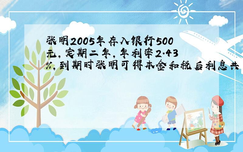 张明2005年存入银行500元,定期二年,年利率2.43%,到期时张明可得本金和税后利息共多少元钱?