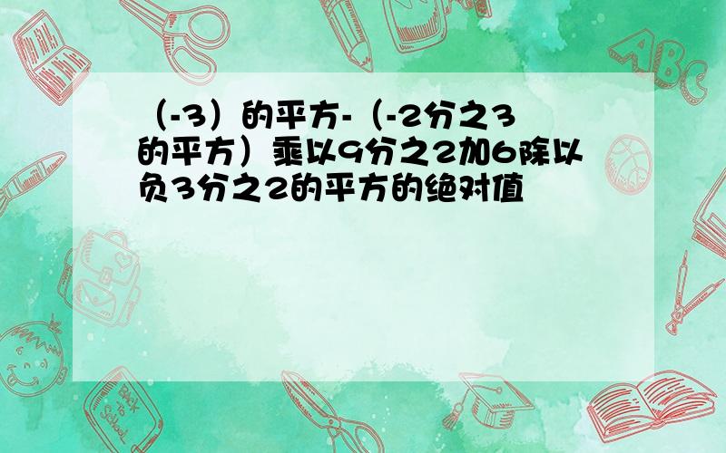 （-3）的平方-（-2分之3的平方）乘以9分之2加6除以负3分之2的平方的绝对值