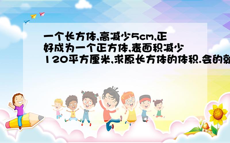 一个长方体,高减少5cm,正好成为一个正方体,表面积减少120平方厘米,求原长方体的体积.会的就答.