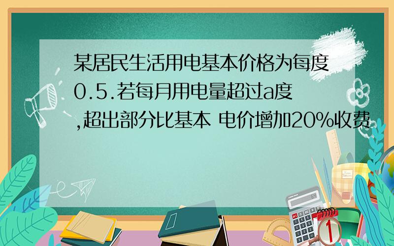 某居民生活用电基本价格为每度0.5.若每月用电量超过a度,超出部分比基本 电价增加20%收费