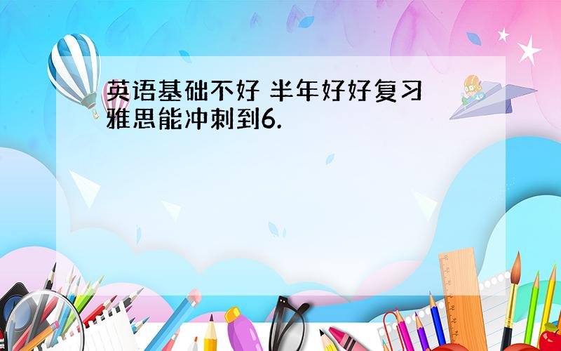 英语基础不好 半年好好复习 雅思能冲刺到6.