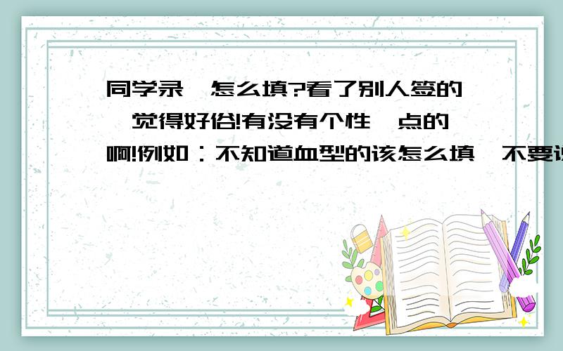 同学录,怎么填?看了别人签的,觉得好俗!有没有个性一点的啊!例如：不知道血型的该怎么填,不要说不填还有颜色,食物之类的．