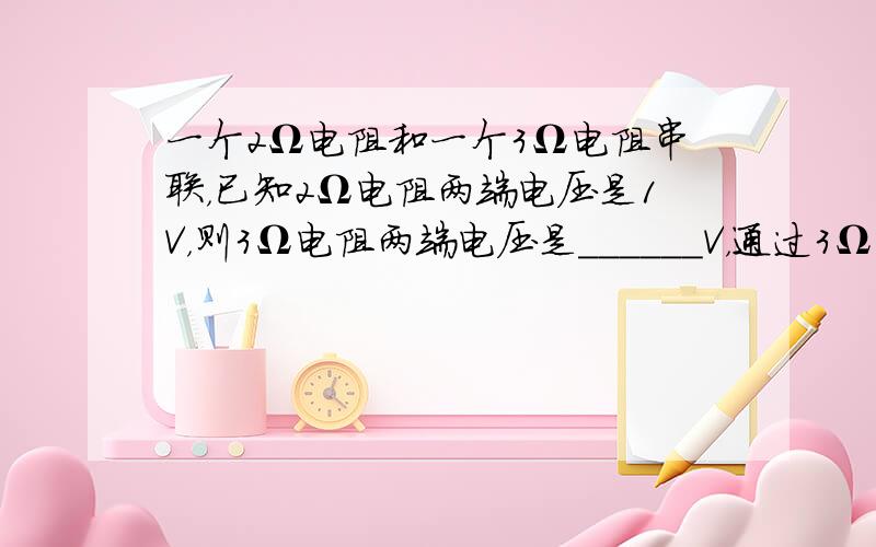 一个2Ω电阻和一个3Ω电阻串联，已知2Ω电阻两端电压是1V，则3Ω电阻两端电压是______V，通过3Ω电阻的电流是__