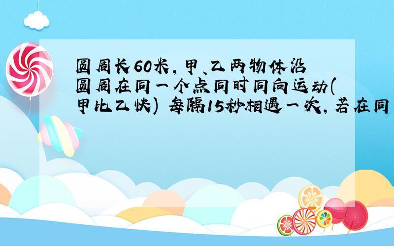 圆周长60米,甲、乙两物体沿圆周在同一个点同时同向运动(甲比乙快) 每隔15秒相遇一次,若在同一个点同时反