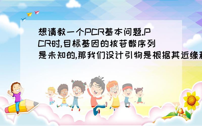 想请教一个PCR基本问题.PCR时,目标基因的核苷酸序列是未知的,那我们设计引物是根据其近缘种的基因设计