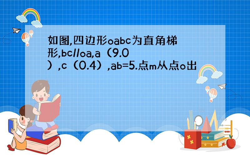 如图,四边形oabc为直角梯形,bc//oa,a（9.0）,c（0.4）,ab=5.点m从点o出