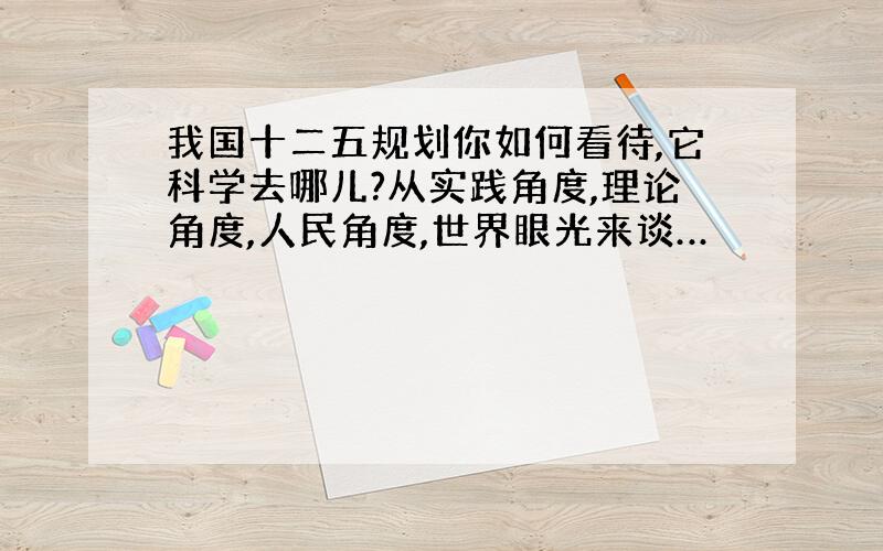 我国十二五规划你如何看待,它科学去哪儿?从实践角度,理论角度,人民角度,世界眼光来谈…