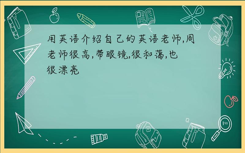 用英语介绍自己的英语老师,周老师很高,带眼镜,很和蔼,也很漂亮