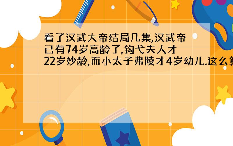 看了汉武大帝结局几集,汉武帝已有74岁高龄了,钩弋夫人才22岁妙龄,而小太子弗陵才4岁幼儿.这么算来,老皇帝70岁左右才