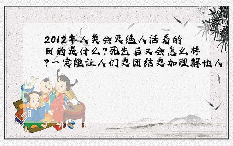 2012年人类会灭绝人活着的目的是什么?死光后又会怎么样?一定能让人们更团结更加理解他人