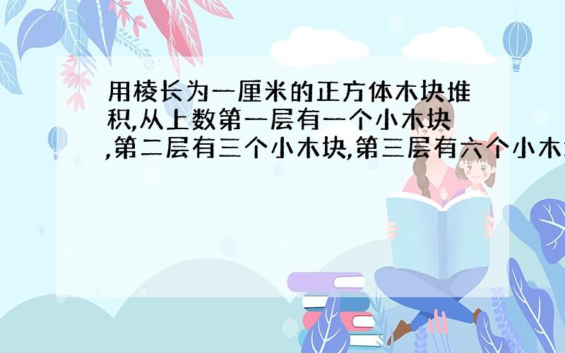 用棱长为一厘米的正方体木块堆积,从上数第一层有一个小木块,第二层有三个小木块,第三层有六个小木块…