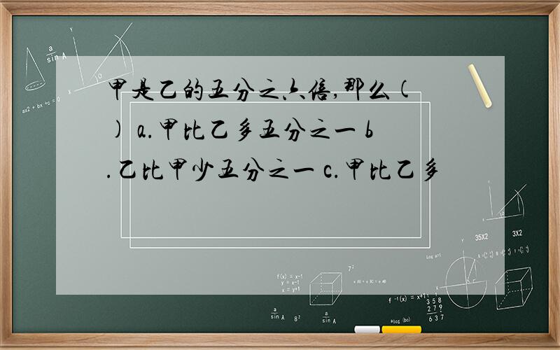 甲是乙的五分之六倍,那么( ) a.甲比乙多五分之一 b.乙比甲少五分之一 c.甲比乙多