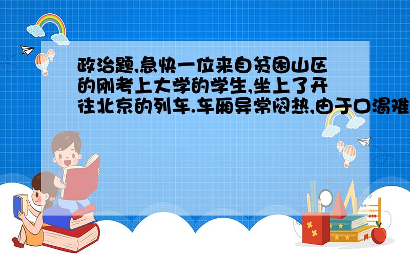 政治题,急快一位来自贫困山区的刚考上大学的学生,坐上了开往北京的列车.车厢异常闷热,由于口渴难耐,他买了瓶易拉罐,但却不