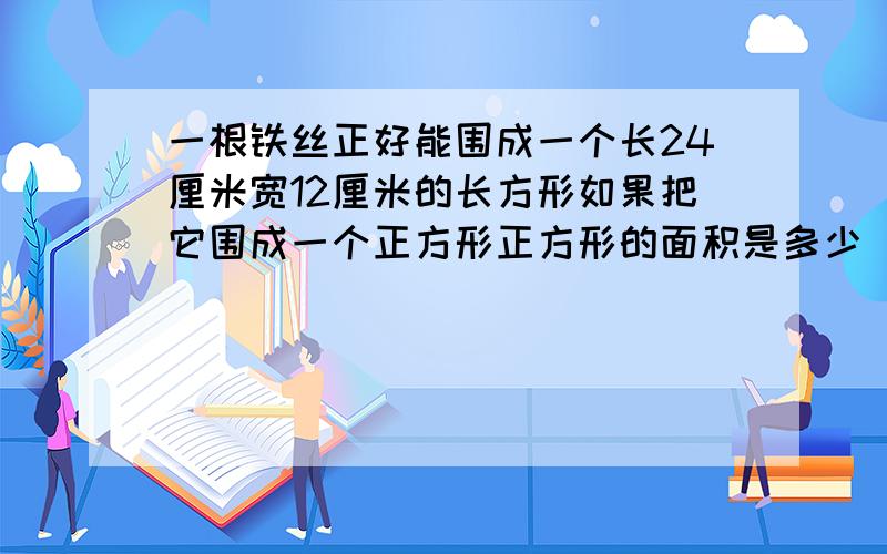 一根铁丝正好能围成一个长24厘米宽12厘米的长方形如果把它围成一个正方形正方形的面积是多少